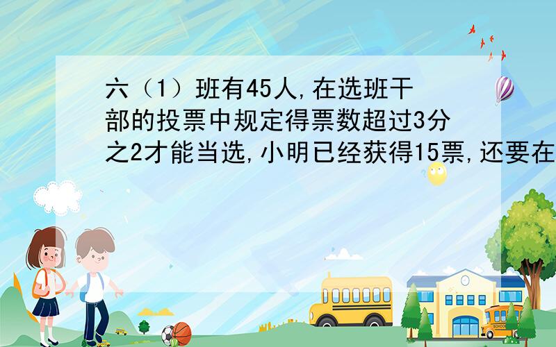 六（1）班有45人,在选班干部的投票中规定得票数超过3分之2才能当选,小明已经获得15票,还要在剩下的票数中获得多少票才能当选