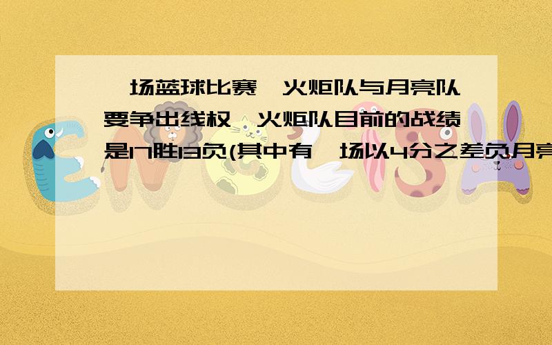 一场蓝球比赛,火炬队与月亮队要争出线权,火炬队目前的战绩是17胜13负(其中有一场以4分之差负月亮队).后面还要比赛6场,(其中包括再与月亮队比赛一场),月亮队目前的战绩是15胜16负,后面还