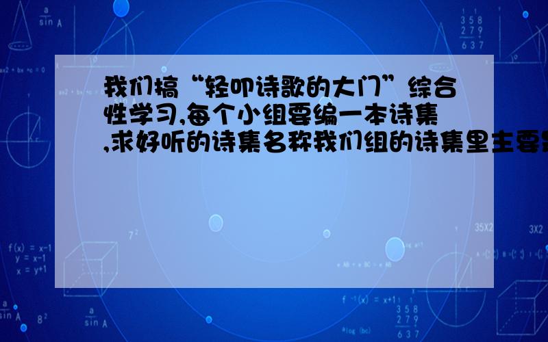 我们搞“轻叩诗歌的大门”综合性学习,每个小组要编一本诗集,求好听的诗集名称我们组的诗集里主要是现代诗,请高手帮忙取一个现代化的名字,要好听、有意境,字数在6、7、8个字都可以.跪