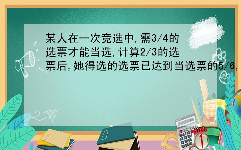 某人在一次竞选中,需3/4的选票才能当选,计算2/3的选票后,她得选的选票已达到当选票的5/6,问她还需得到