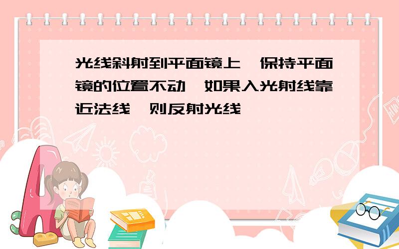 光线斜射到平面镜上,保持平面镜的位置不动,如果入光射线靠近法线,则反射光线