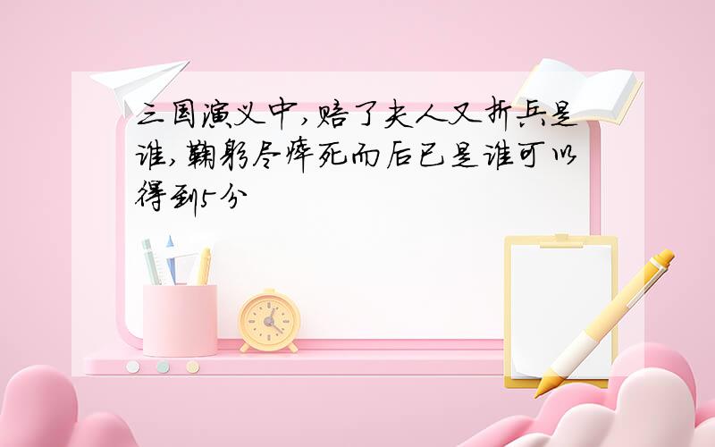 三国演义中,赔了夫人又折兵是谁,鞠躬尽瘁死而后已是谁可以得到5分