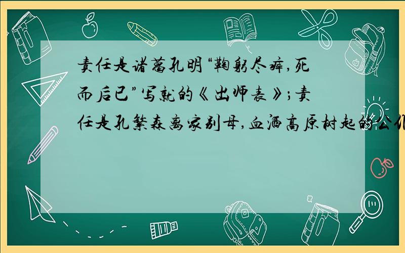 责任是诸葛孔明“鞠躬尽瘁,死而后已”写就的《出师表》；责任是孔繁森离家别母,血洒高原树起的公仆丰碑；责任是贝多芬挑战人生,超越自我谱写的《命运交响曲》；责任是保尔•柯察