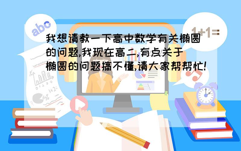 我想请教一下高中数学有关椭圆的问题,我现在高二,有点关于椭圆的问题搞不懂,请大家帮帮忙!