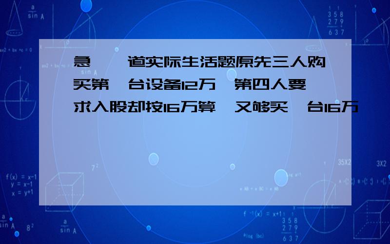 急,一道实际生活题原先三人购买第一台设备12万,第四人要求入股却按16万算,又够买一台16万,一台4万,加现金4万合计40万.要求第四人入股需交纳4万的加盟费,而第四人没有入十万只入7万加加盟