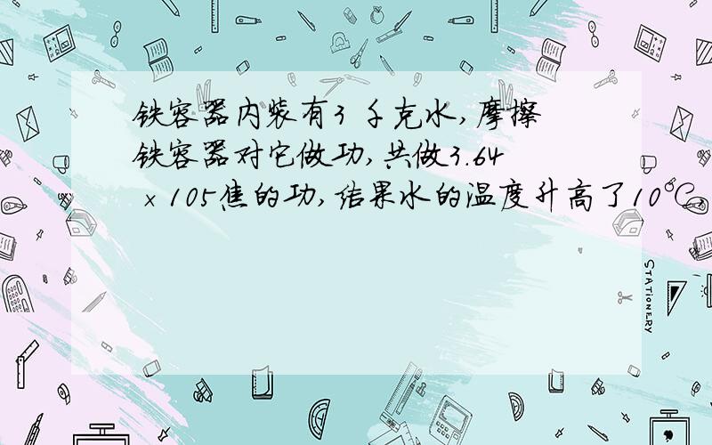 铁容器内装有3 千克水,摩擦铁容器对它做功,共做3.64×105焦的功,结果水的温度升高了10℃,已知容器的质量是500克.铁容器和水增加的内能共是多少?铁容器和水吸收的内能占消耗的机械能的百分