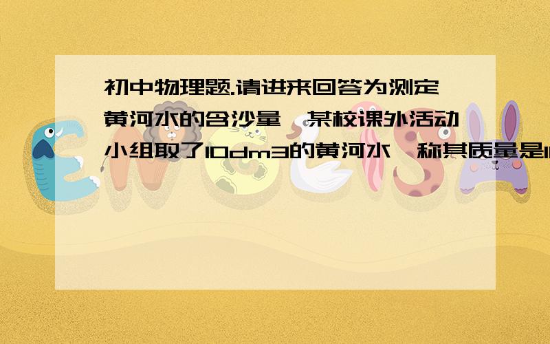 初中物理题.请进来回答为测定黄河水的含沙量,某校课外活动小组取了10dm3的黄河水,称其质量是10.18kg．已知沙子的密度 沙＝2.5×103kg/m3,问黄河水的含沙量是多少?(即每立方米黄河水中含沙多