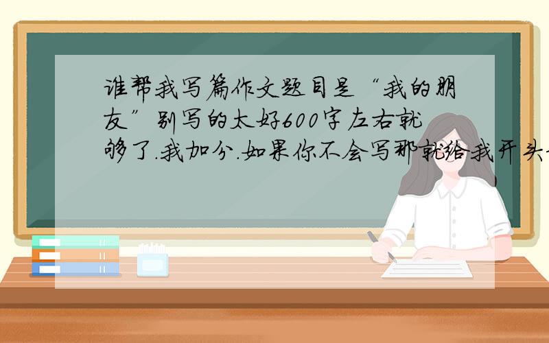 谁帮我写篇作文题目是“我的朋友”别写的太好600字左右就够了.我加分.如果你不会写那就给我开头和结尾吧你们只要给我写一个方面就可以了：写乐于助人的方面的事情给我写长点啊谢谢