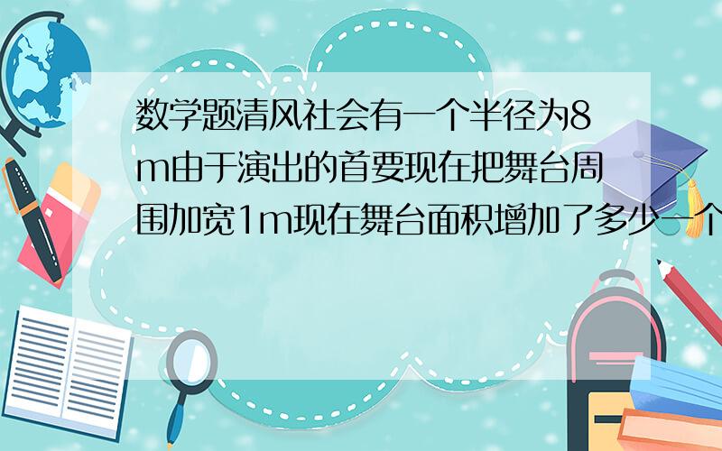 数学题清风社会有一个半径为8m由于演出的首要现在把舞台周围加宽1m现在舞台面积增加了多少一个环形铁片,内圆直径为12cm,环宽是4cm,求这个环形铁片的面积是多少