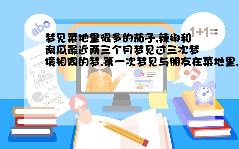 梦见菜地里很多的茄子,辣椒和南瓜最近两三个月梦见过三次梦境相同的梦,第一次梦见与朋友在菜地里,很多辣椒树和茄子树上结满了很多辣椒和茄子,一旁还有一个小南瓜,不太确定梦里我摘