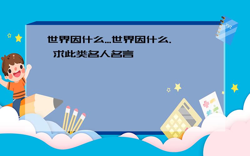 世界因什么...世界因什么. 求此类名人名言