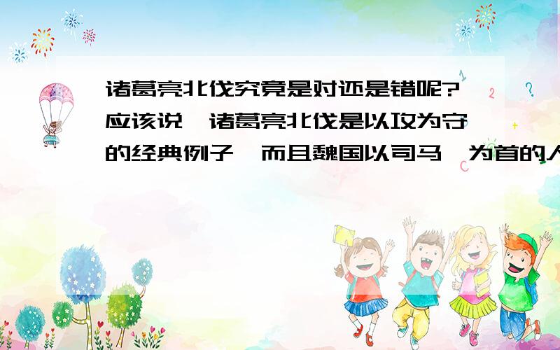 诸葛亮北伐究竟是对还是错呢?应该说,诸葛亮北伐是以攻为守的经典例子,而且魏国以司马懿为首的人更是“畏蜀如虎”.可是近几日看来,似乎也不全然正确,这五次北伐是否间接地导致了蜀国