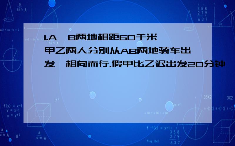 1.A,B两地相距60千米,甲乙两人分别从AB两地骑车出发,相向而行.假甲比乙迟出发20分钟,每小时比乙多行3千米,在甲出发后1小时40分钟,两人相遇.问甲乙每小时各行多少千米?2.某人要在12时前由甲