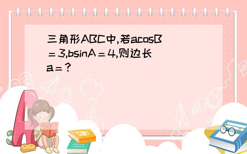 三角形ABC中,若acosB＝3,bsinA＝4,则边长a＝?