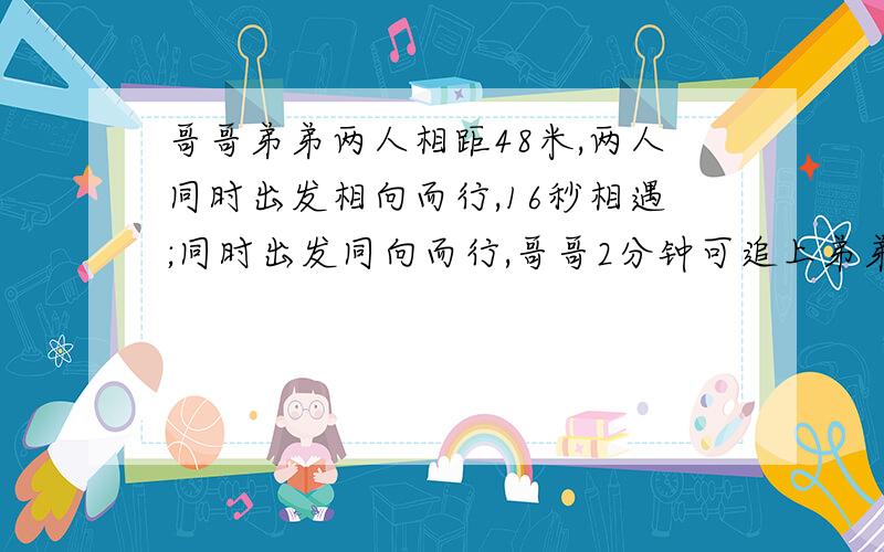 哥哥弟弟两人相距48米,两人同时出发相向而行,16秒相遇;同时出发同向而行,哥哥2分钟可追上弟弟,