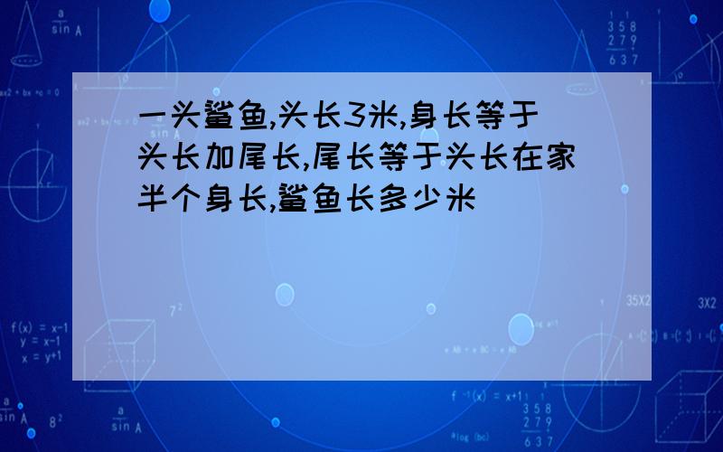 一头鲨鱼,头长3米,身长等于头长加尾长,尾长等于头长在家半个身长,鲨鱼长多少米