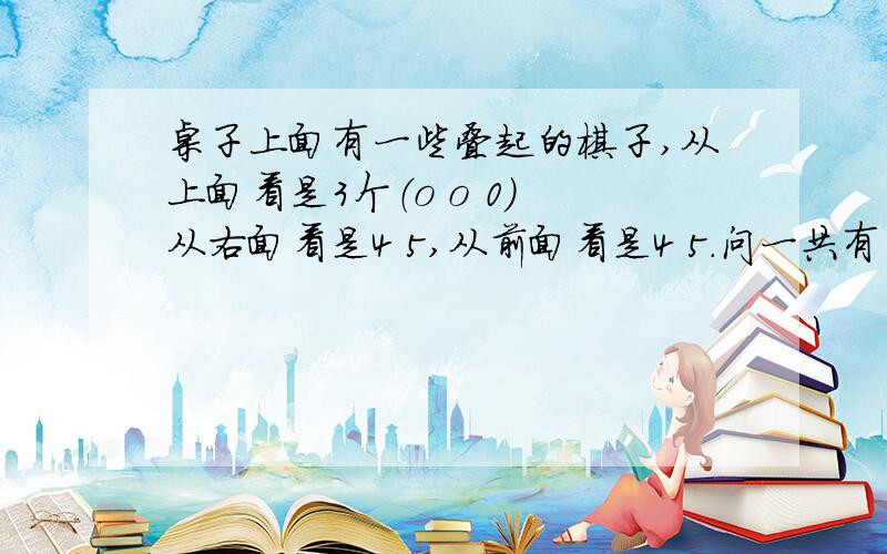 桌子上面有一些叠起的棋子,从上面看是3个（o o 0) 从右面看是4 5,从前面看是4 5.问一共有多少棋子