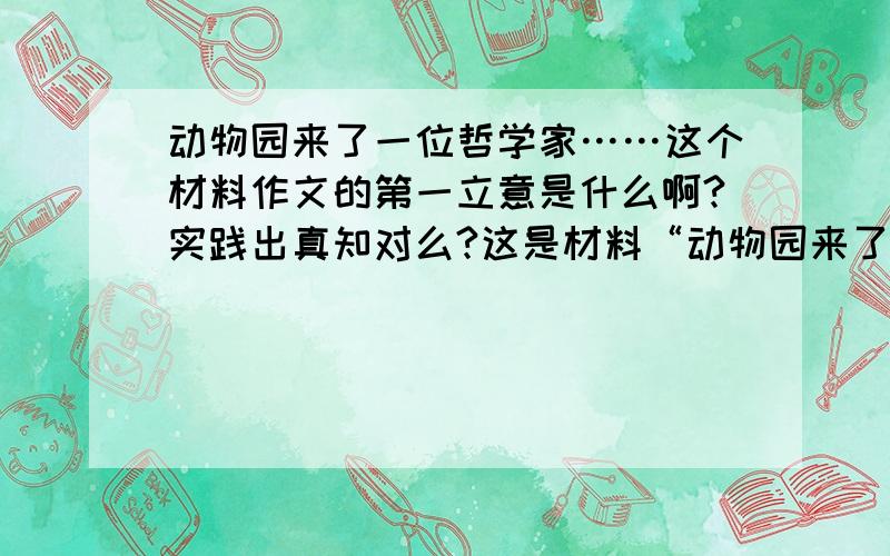 动物园来了一位哲学家……这个材料作文的第一立意是什么啊?实践出真知对么?这是材料“动物园来了一位哲学家,像动物们传授哲学知识,哲学家讲了好多理论,说任何事物必须从基础做起,就