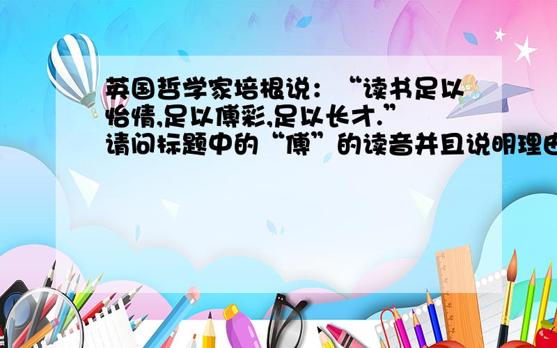 英国哲学家培根说：“读书足以怡情,足以傅彩,足以长才.”请问标题中的“傅”的读音并且说明理由!