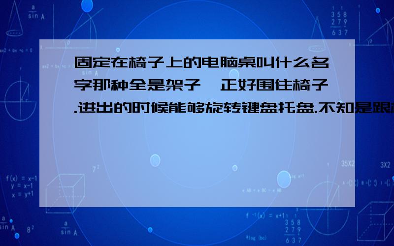 固定在椅子上的电脑桌叫什么名字那种全是架子,正好围住椅子.进出的时候能够旋转键盘托盘.不知是跟椅子一体的还是单独的,显示器个键盘鼠标好像都是独立的托盘.想从淘宝找找看都不知