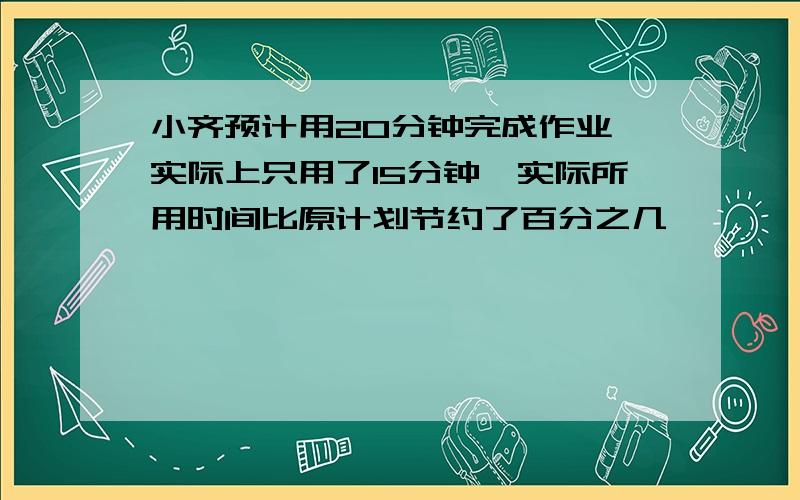 小齐预计用20分钟完成作业,实际上只用了15分钟,实际所用时间比原计划节约了百分之几