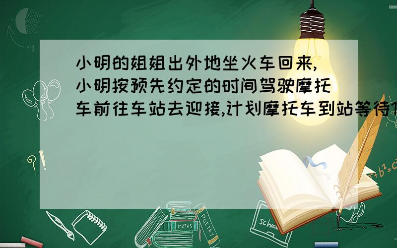 小明的姐姐出外地坐火车回来,小明按预先约定的时间驾驶摩托车前往车站去迎接,计划摩托车到站等待10分钟正好接到姐姐.但是姐姐临时改乘早一班车回来,到站后不见小明来接就步行回家.走