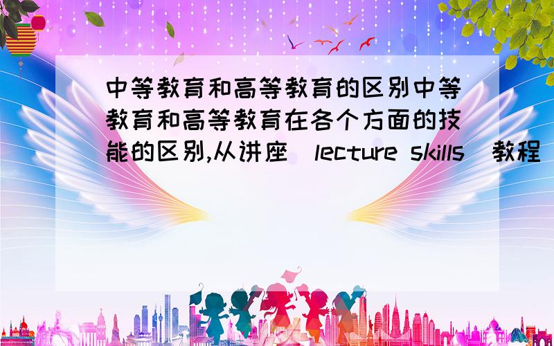 中等教育和高等教育的区别中等教育和高等教育在各个方面的技能的区别,从讲座（lecture skills）教程（tutorial skills）课堂笔记（note-taking skills）时间管理（time management skills）方面来说.