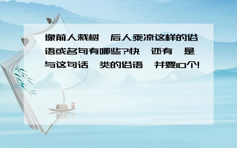 像前人栽树,后人乘凉这样的俗语或名句有哪些?快,还有,是与这句话一类的俗语,并要10个!