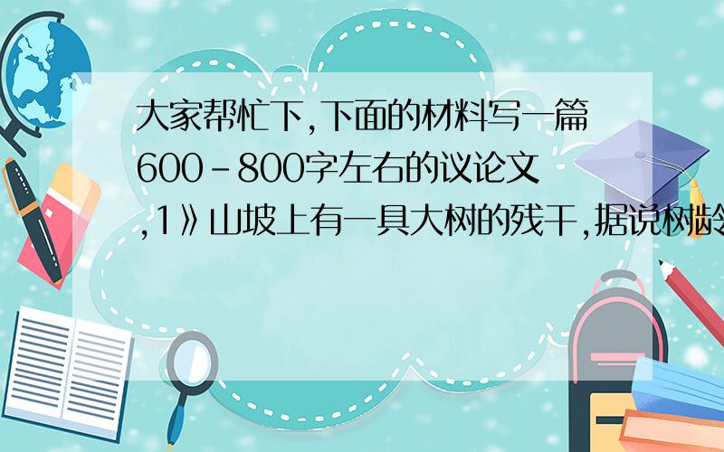 大家帮忙下,下面的材料写一篇600-800字左右的议论文,1》山坡上有一具大树的残干,据说树龄有400多年.当初它只是一株树苗,经历了无数次风霜雨雪的摧残,曾14次被闪电击中,然而却顽强地成了