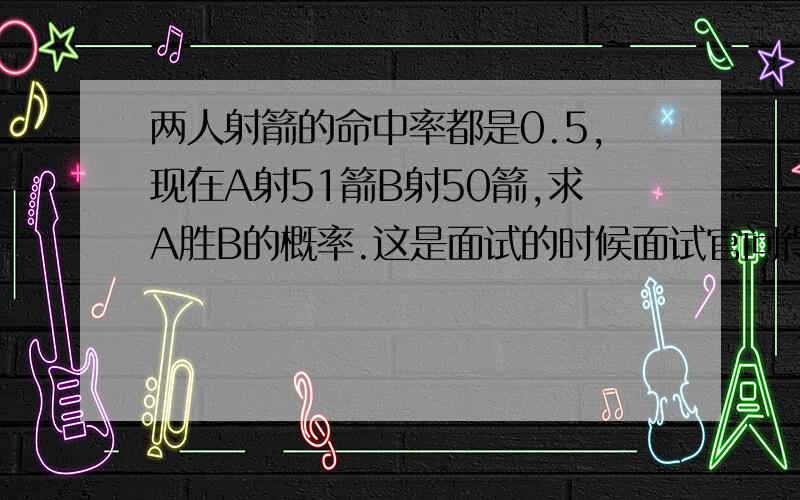 两人射箭的命中率都是0.5,现在A射51箭B射50箭,求A胜B的概率.这是面试的时候面试官问得。当时没算出来。现在也没好的方法。简明说下方法就好了。比如A射两箭B射一箭的时候，分A两箭全中B