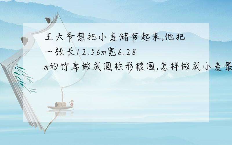 王大爷想把小麦储存起来,他把一张长12.56m宽6.28m的竹席做成圆柱形粮囤,怎样做成小麦最多?很急快来帮我