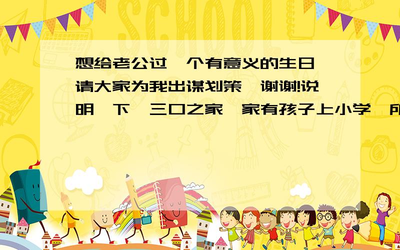 想给老公过一个有意义的生日,请大家为我出谋划策,谢谢!说明一下,三口之家,家有孩子上小学,所以不方便二人世界外出多日.可安排从早上送完儿子上学一直到下午接儿子放学期间的大概8个