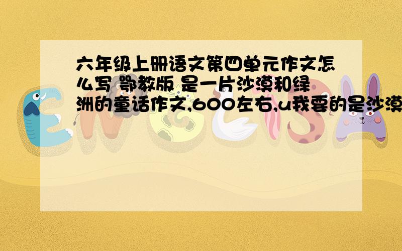 六年级上册语文第四单元作文怎么写 鄂教版 是一片沙漠和绿洲的童话作文,600左右,u我要的是沙漠和绿洲的童话