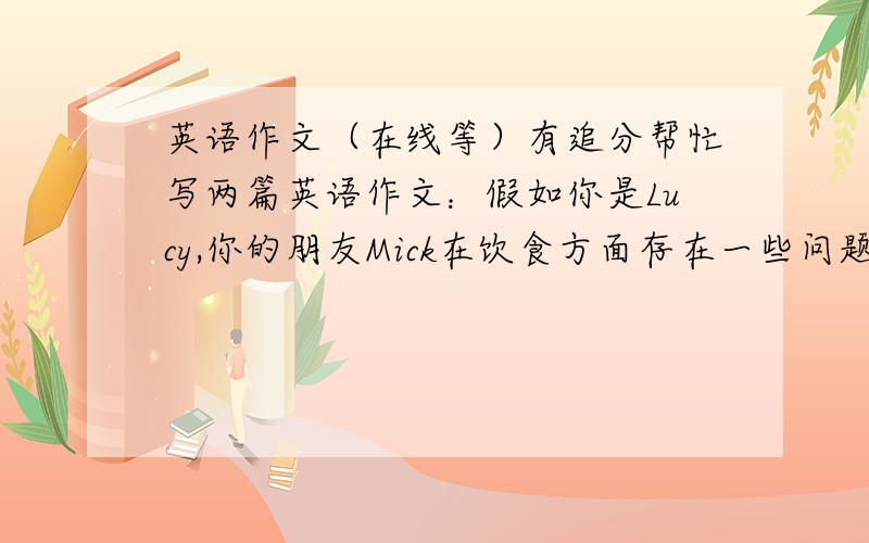 英语作文（在线等）有追分帮忙写两篇英语作文：假如你是Lucy,你的朋友Mick在饮食方面存在一些问题：不喜欢吃蔬菜、鸡蛋和粗粮；不爱喝牛奶.请跟据以下要点给他写封信,劝他改变这种不