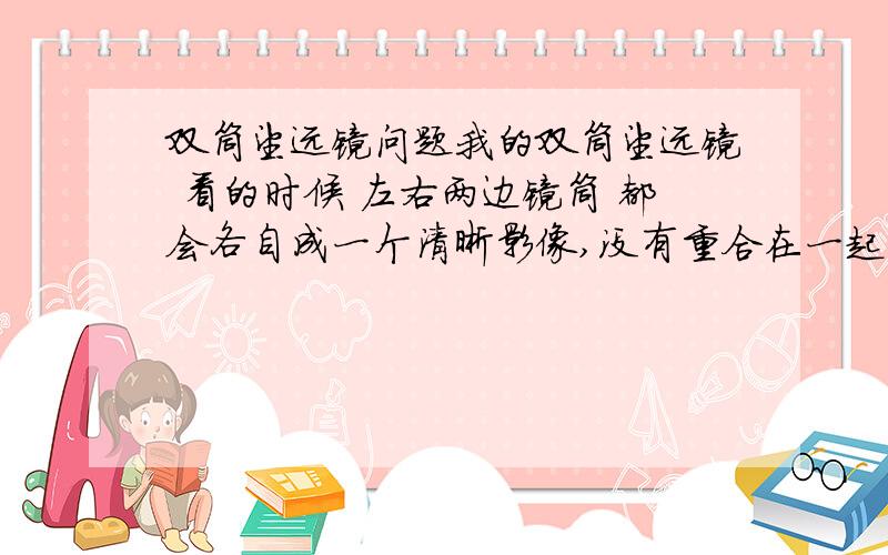 双筒望远镜问题我的双筒望远镜 看的时候 左右两边镜筒 都会各自成一个清晰影像,没有重合在一起,比如看一个塔,会出现2个塔在眼前 所以看的时候 十分不舒服...谁能告诉下是什么原因...