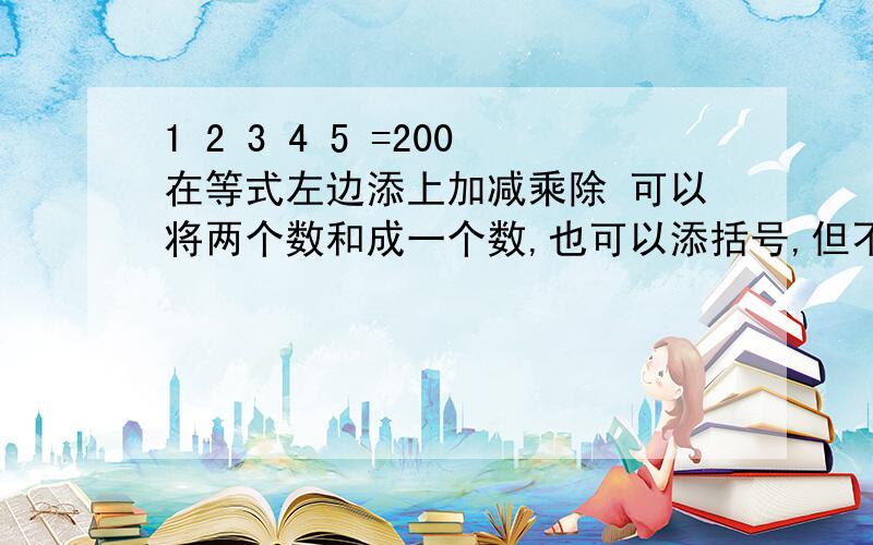 1 2 3 4 5 =200在等式左边添上加减乘除 可以将两个数和成一个数,也可以添括号,但不能改变顺序.使等式成立例 （1+23）*4-5=91 但它不等于200