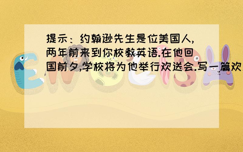 提示：约翰逊先生是位美国人,两年前来到你校教英语.在他回国前夕,学校将为他举行欢送会.写一篇欢送词内容要点1：约翰逊先生是位美国人；2：他和我们相处融洽,但对我们要求严格,我们