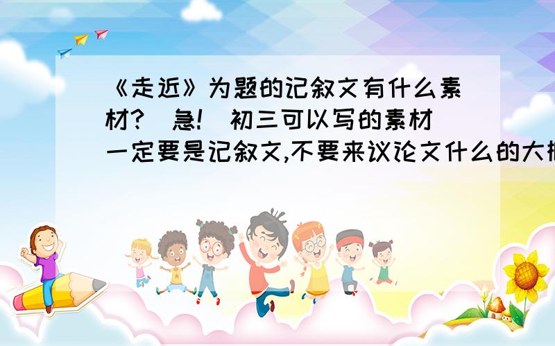 《走近》为题的记叙文有什么素材?（急!）初三可以写的素材一定要是记叙文,不要来议论文什么的大概跟我讲一下写点什么事件就好了!我想写通过一件事感知乐观快乐这方面的，还有什么素