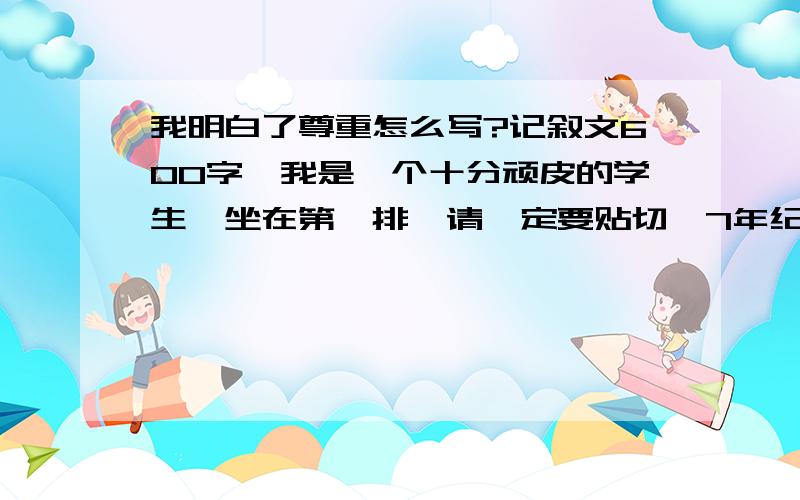 我明白了尊重怎么写?记叙文600字,我是一个十分顽皮的学生,坐在第一排,请一定要贴切,7年纪