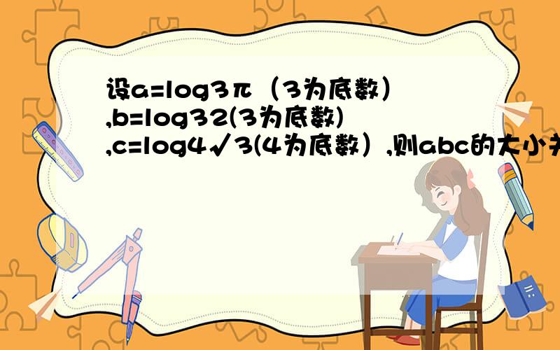 设a=log3π（3为底数）,b=log32(3为底数),c=log4√3(4为底数）,则abc的大小关系为?