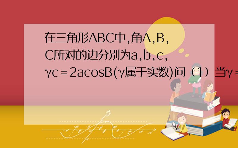 在三角形ABC中,角A,B,C所对的边分别为a,b,c,γc＝2acosB(γ属于实数)问（1）当γ＝1时,求证A＝B（2）若B＝60度,2b^2＝3ac,求γ的值y最后等于几呀？