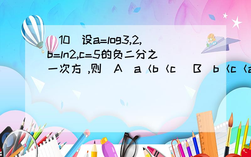 (10)设a=log3,2,b=ln2,c=5的负二分之一次方 ,则（A）a＜b＜c (B)b＜c＜a (C)c＜a＜b (D)c＜b＜a