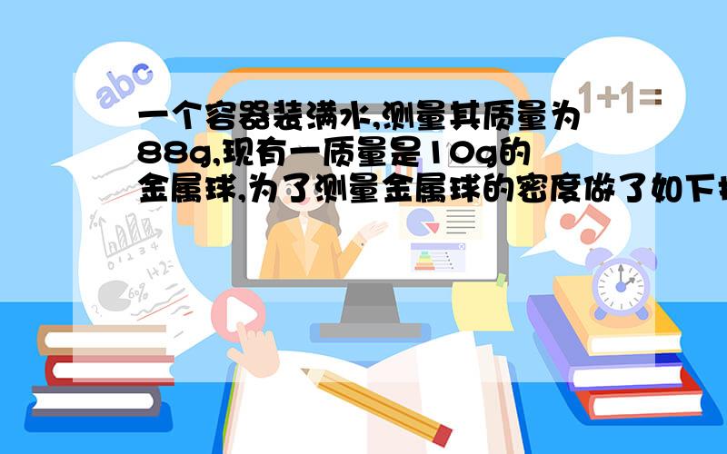 一个容器装满水,测量其质量为88g,现有一质量是10g的金属球,为了测量金属球的密度做了如下操作,把金属球放入装满水的容器中,测得其总质量为94g,金属球体积是多少