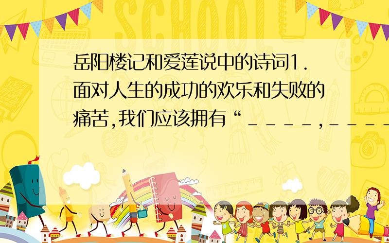 岳阳楼记和爱莲说中的诗词1.面对人生的成功的欢乐和失败的痛苦,我们应该拥有“＿＿＿＿,＿＿＿＿”的心态2.爱莲说中令人敬重而不敢轻视的句子是“＿＿＿＿,＿＿＿＿”