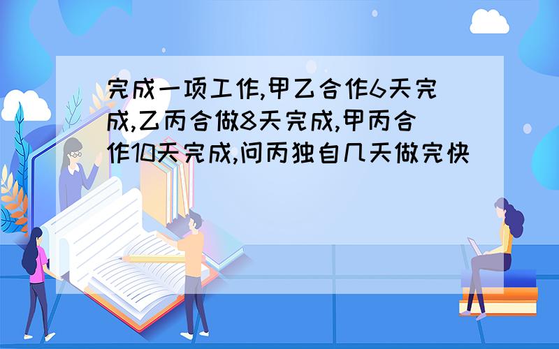 完成一项工作,甲乙合作6天完成,乙丙合做8天完成,甲丙合作10天完成,问丙独自几天做完快