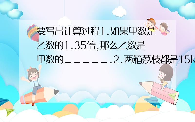 要写出计算过程1.如果甲数是乙数的1.35倍,那么乙数是甲数的_____.2.两箱荔枝都是15kg,从A箱里拿出3kg放入B箱,A箱中荔枝重量是B箱中荔枝重量的____(填几分之几)3.甲数的4分之3是84,乙数是84的4分