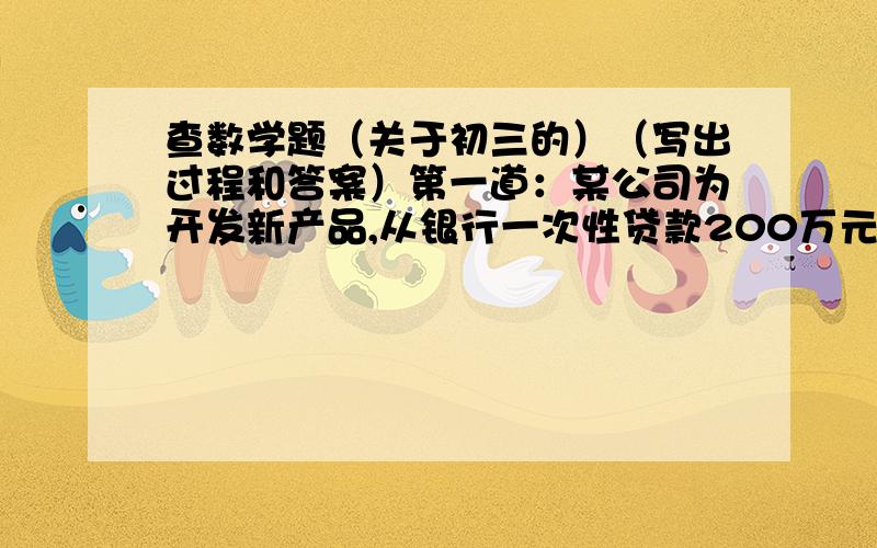 查数学题（关于初三的）（写出过程和答案）第一道：某公司为开发新产品,从银行一次性贷款200万元,合同规定,两年后一次性            还本付息,到期货款利息为贷款本金的百分之八.到期时,