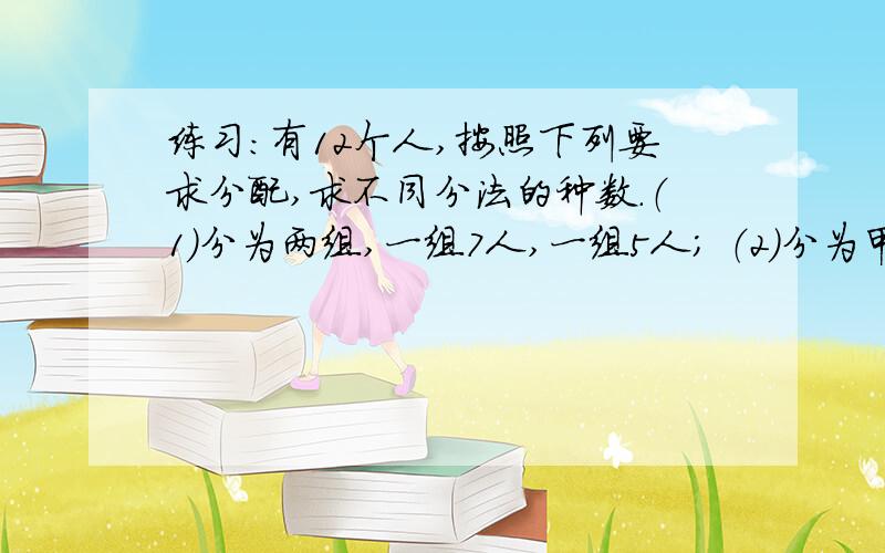 练习：有12个人,按照下列要求分配,求不同分法的种数.（1）分为两组,一组7人,一组5人； （2）分为甲、乙两组,甲组7人,乙组5人； （3）分为甲、乙两组,一组7人,一组5人； （4）分为甲、乙两