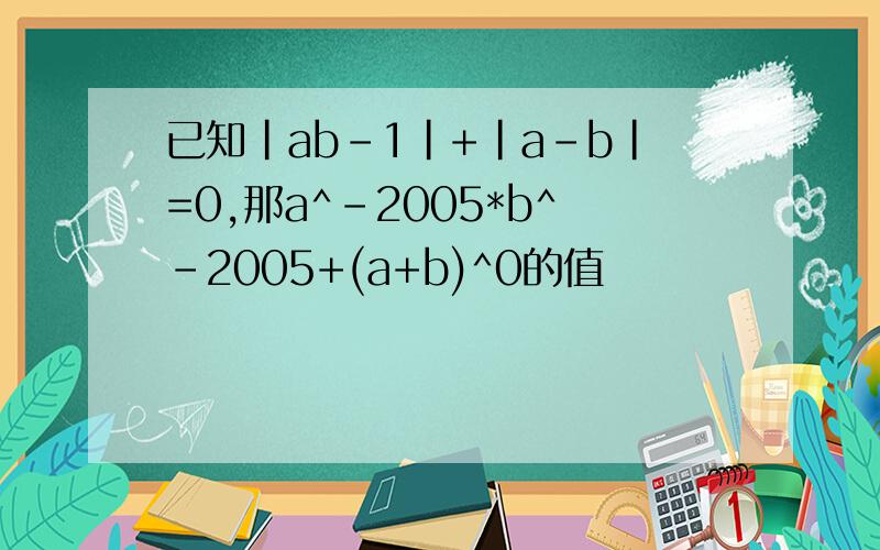 已知|ab-1|+|a-b|=0,那a^-2005*b^-2005+(a+b)^0的值