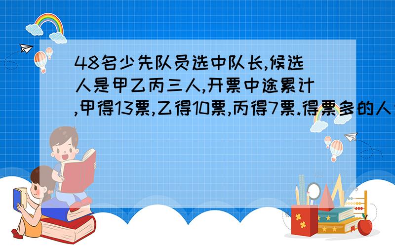 48名少先队员选中队长,候选人是甲乙丙三人,开票中途累计,甲得13票,乙得10票,丙得7票.得票多的人当选则以后甲至少要再得（ ）票才能当选.